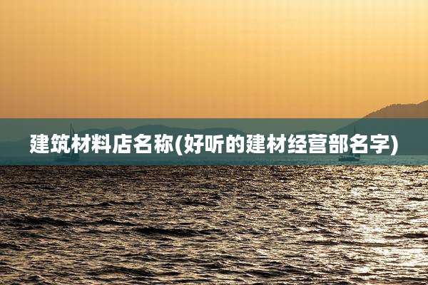 建筑材料店名称(好听的建材经营部名字)