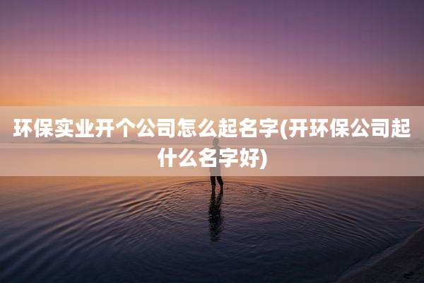 环保实业开个公司怎么起名字(开环保公司起什么名字好)