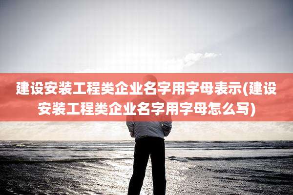 建设安装工程类企业名字用字母表示(建设安装工程类企业名字用字母怎么写)