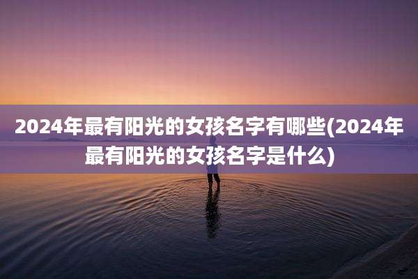 2024年最有阳光的女孩名字有哪些(2024年最有阳光的女孩名字是什么)