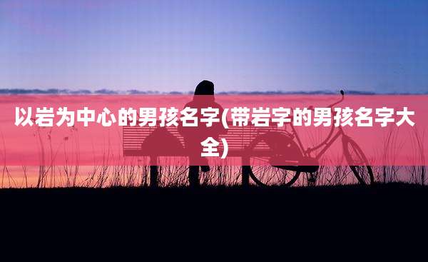 以岩为中心的男孩名字(带岩字的男孩名字大全)
