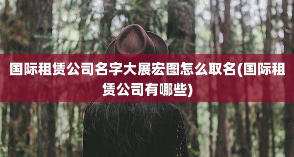 国际租赁公司名字大展宏图怎么取名(国际租赁公司有哪些)