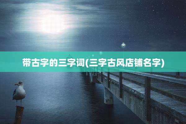 带古字的三字词(三字古风店铺名字)