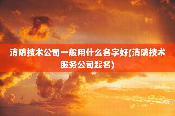 消防技术公司一般用什么名字好(消防技术服务公司起名)