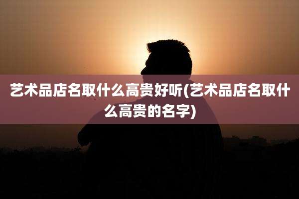 艺术品店名取什么高贵好听(艺术品店名取什么高贵的名字)