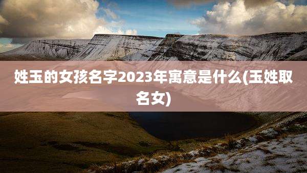 姓玉的女孩名字2023年寓意是什么(玉姓取名女)