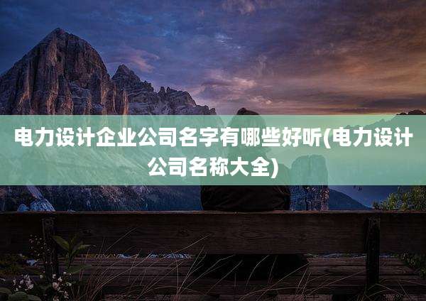 电力设计企业公司名字有哪些好听(电力设计公司名称大全)