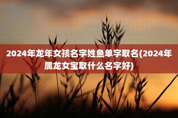 2024年龙年女孩名字姓鱼单字取名(2024年属龙女宝取什么名字好)