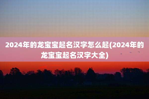 2024年的龙宝宝起名汉字怎么起(2024年的龙宝宝起名汉字大全)