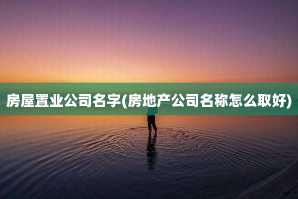 房屋置业公司名字(房地产公司名称怎么取好)