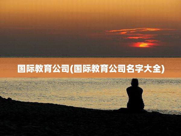 国际教育公司(国际教育公司名字大全)