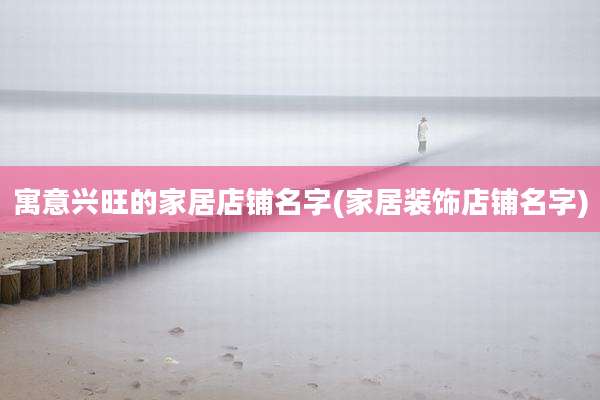 寓意兴旺的家居店铺名字(家居装饰店铺名字)