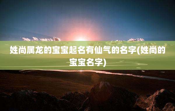 姓尚属龙的宝宝起名有仙气的名字(姓尚的宝宝名字)