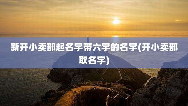 新开小卖部起名字带六字的名字(开小卖部取名字)
