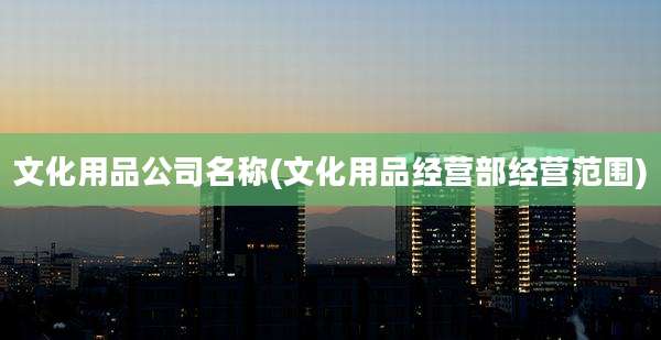 文化用品公司名称(文化用品经营部经营范围)