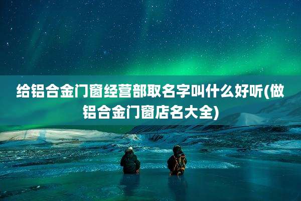 给铝合金门窗经营部取名字叫什么好听(做铝合金门窗店名大全)