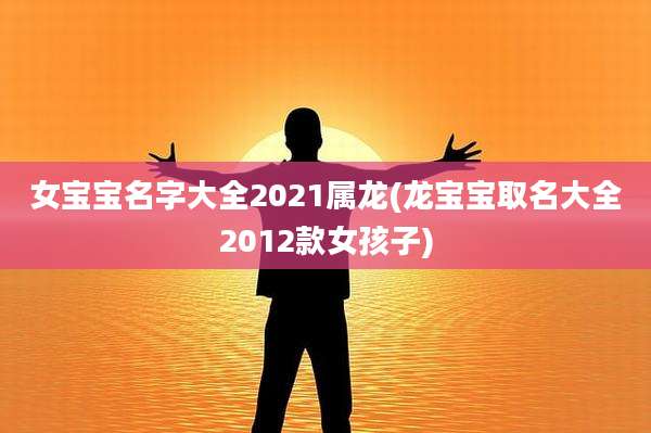 女宝宝名字大全2021属龙(龙宝宝取名大全2012款女孩子)