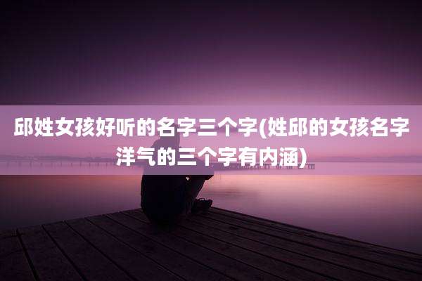 邱姓女孩好听的名字三个字(姓邱的女孩名字洋气的三个字有内涵)