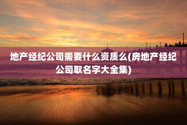 地产经纪公司需要什么资质么(房地产经纪公司取名字大全集)