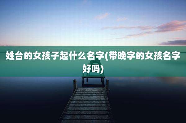 姓台的女孩子起什么名字(带晚字的女孩名字好吗)