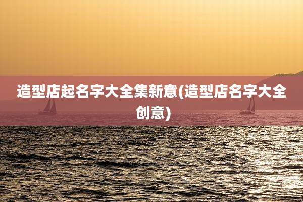 造型店起名字大全集新意(造型店名字大全 创意)