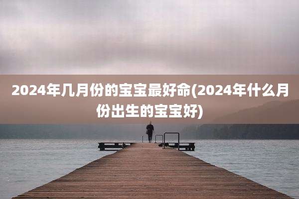 2024年几月份的宝宝最好命(2024年什么月份出生的宝宝好)
