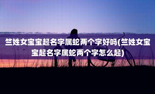竺姓女宝宝起名字属蛇两个字好吗(竺姓女宝宝起名字属蛇两个字怎么起)