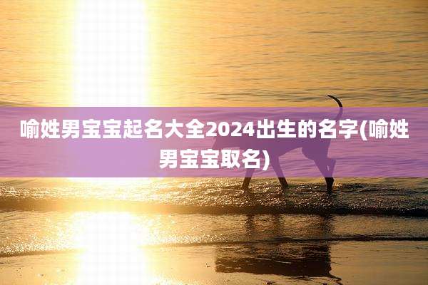 喻姓男宝宝起名大全2024出生的名字(喻姓男宝宝取名)