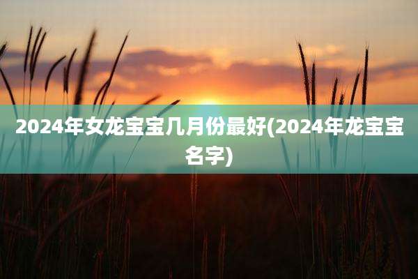 2024年女龙宝宝几月份最好(2024年龙宝宝名字)
