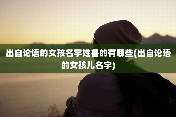 出自论语的女孩名字姓鲁的有哪些(出自论语的女孩儿名字)