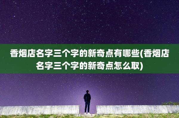 香烟店名字三个字的新奇点有哪些(香烟店名字三个字的新奇点怎么取)