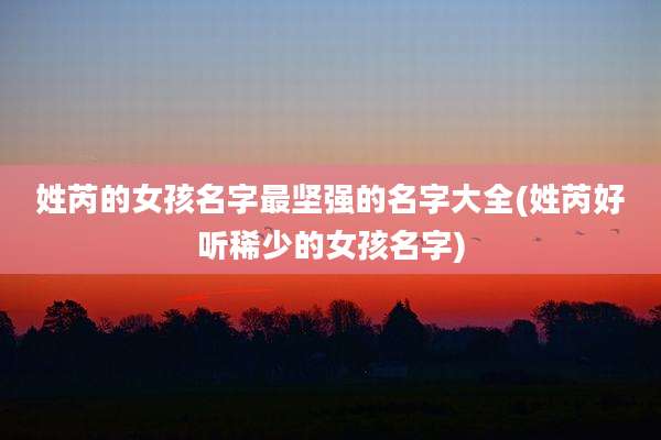 姓芮的女孩名字最坚强的名字大全(姓芮好听稀少的女孩名字)