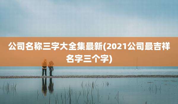 公司名称三字大全集最新(2021公司最吉祥名字三个字)