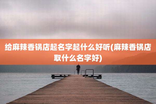 给麻辣香锅店起名字起什么好听(麻辣香锅店取什么名字好)