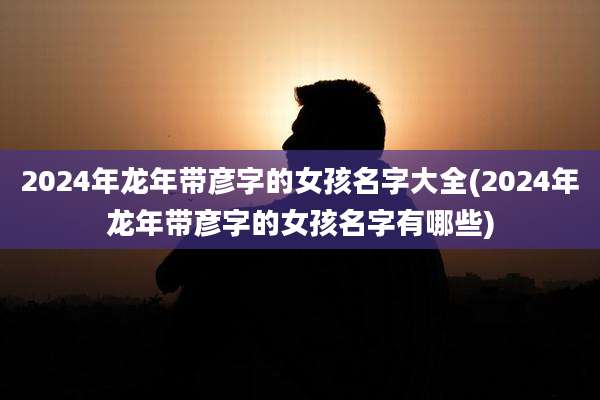2024年龙年带彦字的女孩名字大全(2024年龙年带彦字的女孩名字有哪些)