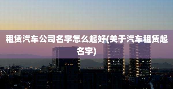 租赁汽车公司名字怎么起好(关于汽车租赁起名字)