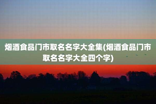 烟酒食品门市取名名字大全集(烟酒食品门市取名名字大全四个字)