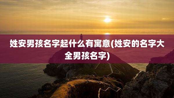 姓安男孩名字起什么有寓意(姓安的名字大全男孩名字)
