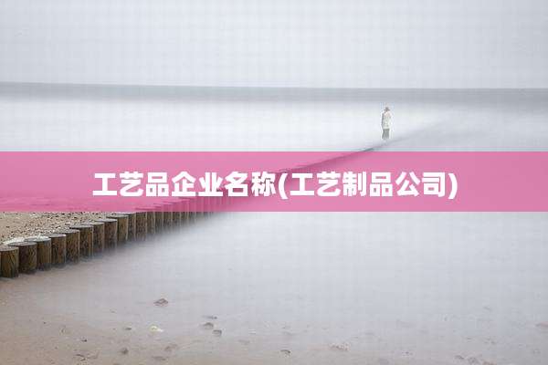 工艺品企业名称(工艺制品公司)