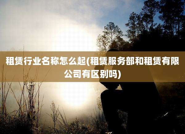 租赁行业名称怎么起(租赁服务部和租赁有限公司有区别吗)