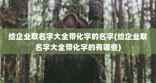 给企业取名字大全带化字的名字(给企业取名字大全带化字的有哪些)