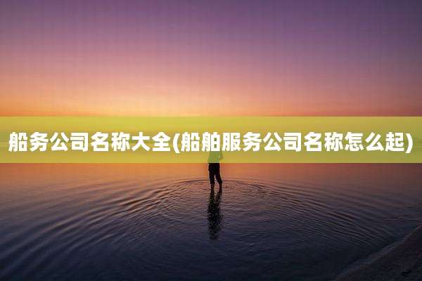船务公司名称大全(船舶服务公司名称怎么起)