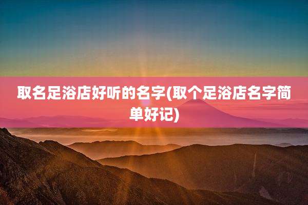 取名足浴店好听的名字(取个足浴店名字简单好记)