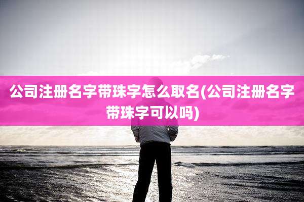 公司注册名字带珠字怎么取名(公司注册名字带珠字可以吗)