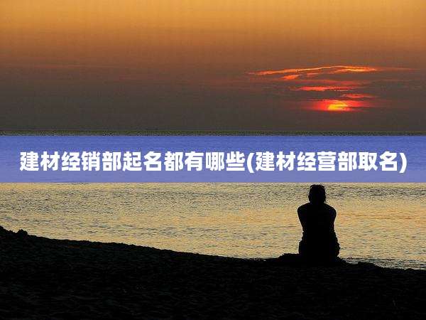 建材经销部起名都有哪些(建材经营部取名)