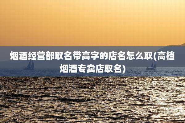 烟酒经营部取名带高字的店名怎么取(高档烟酒专卖店取名)
