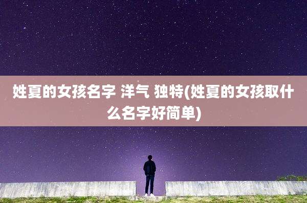 姓夏的女孩名字 洋气 独特(姓夏的女孩取什么名字好简单)