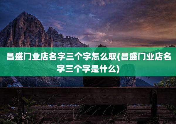 昌盛门业店名字三个字怎么取(昌盛门业店名字三个字是什么)