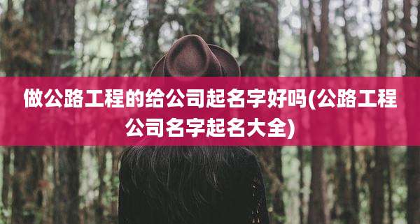 做公路工程的给公司起名字好吗(公路工程公司名字起名大全)