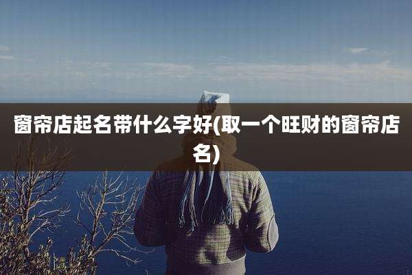 窗帘店起名带什么字好(取一个旺财的窗帘店名)